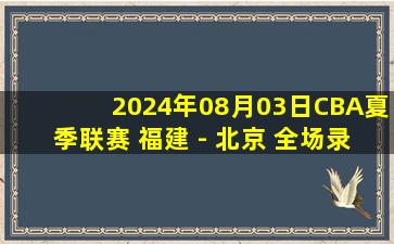 2024年08月03日CBA夏季联赛 福建 - 北京 全场录像